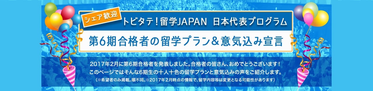 トビタテ！留学JAPAN　日本代表プログラム 第6期合格者の留学プラン＆意気込み宣言 2017年2月に第6期合格者を発表しました。合格者の皆さん、おめでとうございます！このページではそんな6期生の十人十色の留学プランと意気込みの声をご紹介します。（※希望者のみ掲載。※2017年２月時点の情報で、留学内容等は変更となる可能性があります）